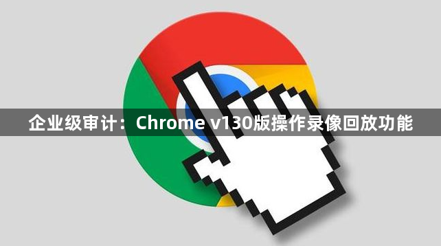企业级审计：Chrome v130版操作录像回放功能1