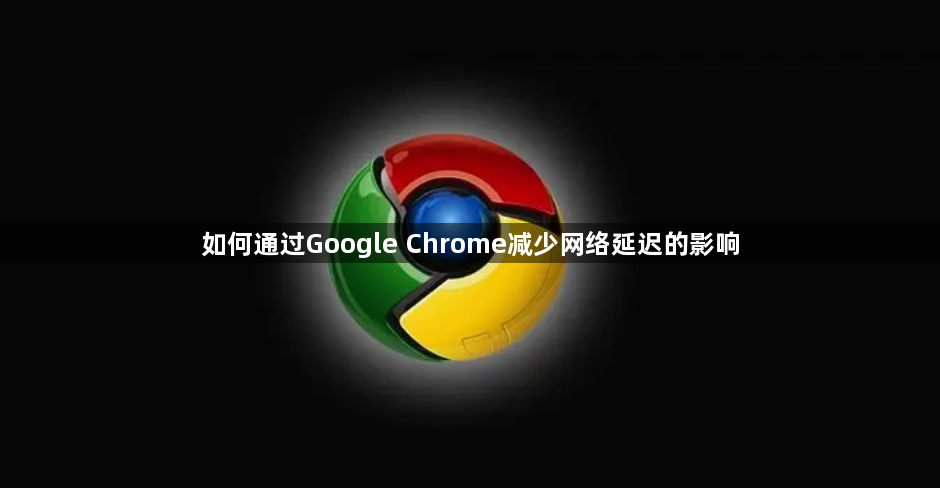 如何通过Google Chrome减少网络延迟的影响1