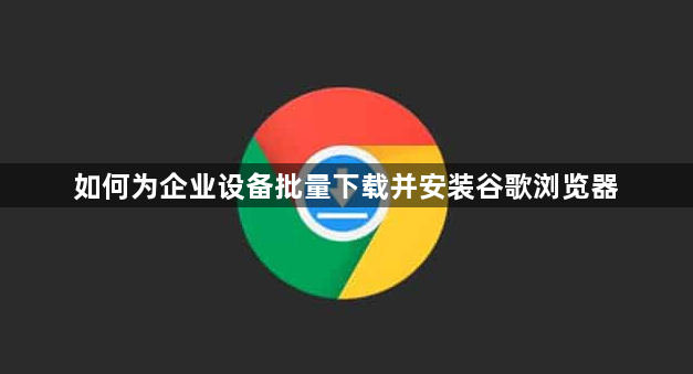 如何为企业设备批量下载并安装谷歌浏览器1