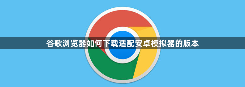 谷歌浏览器如何下载适配安卓模拟器的版本1
