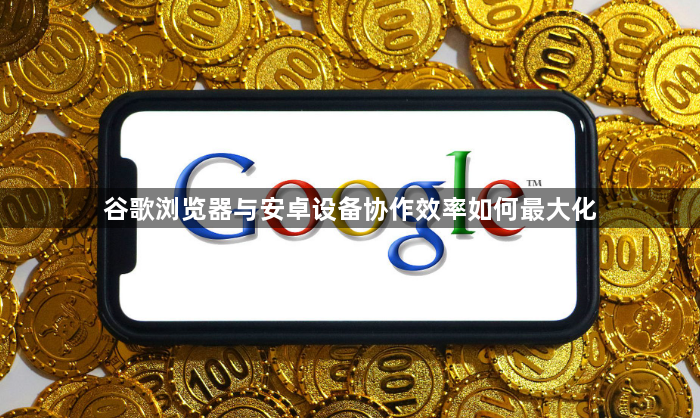 谷歌浏览器与安卓设备协作效率如何最大化1