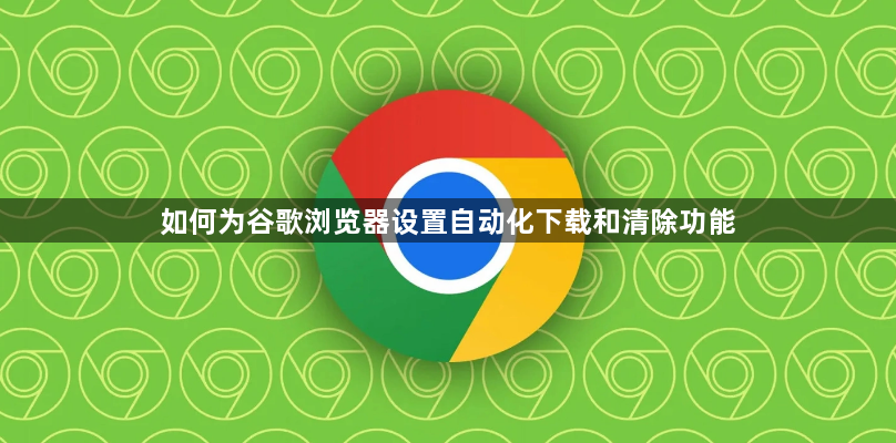 如何为谷歌浏览器设置自动化下载和清除功能1