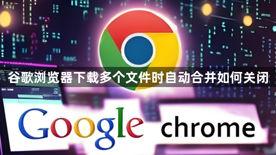 谷歌浏览器下载多个文件时自动合并如何关闭1