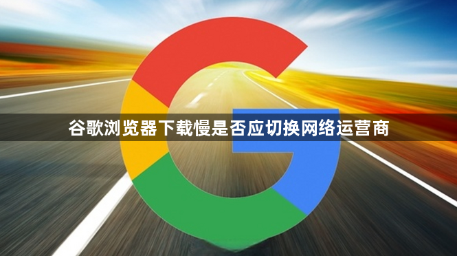 谷歌浏览器下载慢是否应切换网络运营商1