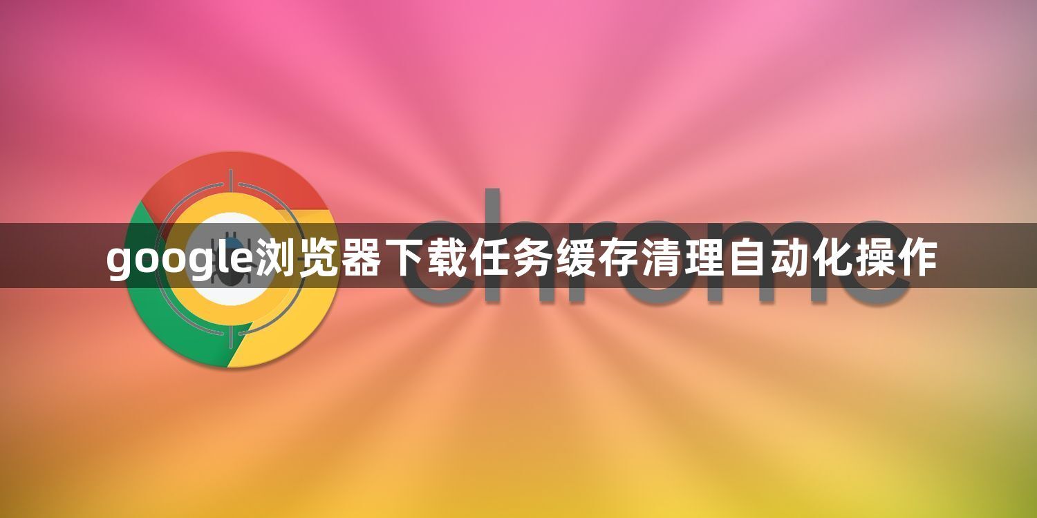 google浏览器下载任务缓存清理自动化操作1