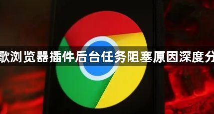 谷歌浏览器插件后台任务阻塞原因深度分析1