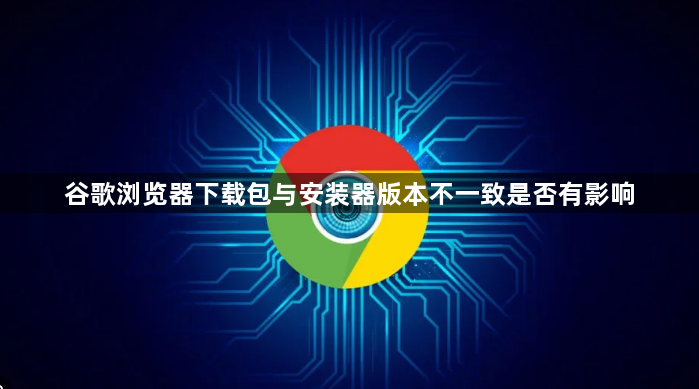 谷歌浏览器下载包与安装器版本不一致是否有影响1