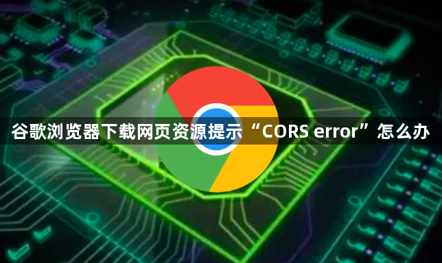 谷歌浏览器下载网页资源提示“CORS error”怎么办1