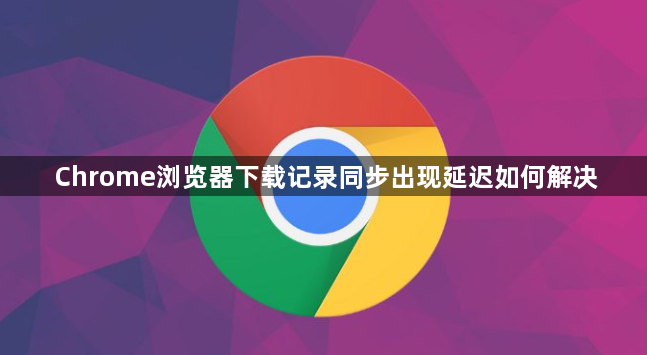 Chrome浏览器下载记录同步出现延迟如何解决1