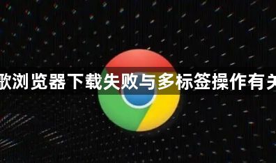 谷歌浏览器下载失败与多标签操作有关吗1