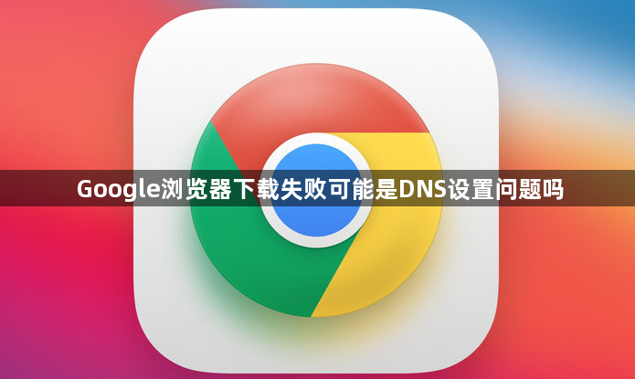 Google浏览器下载失败可能是DNS设置问题吗1