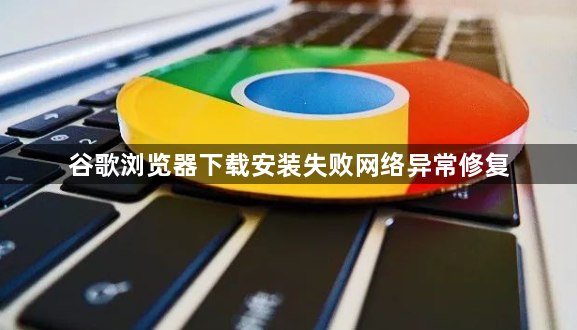 谷歌浏览器下载安装失败网络异常修复1