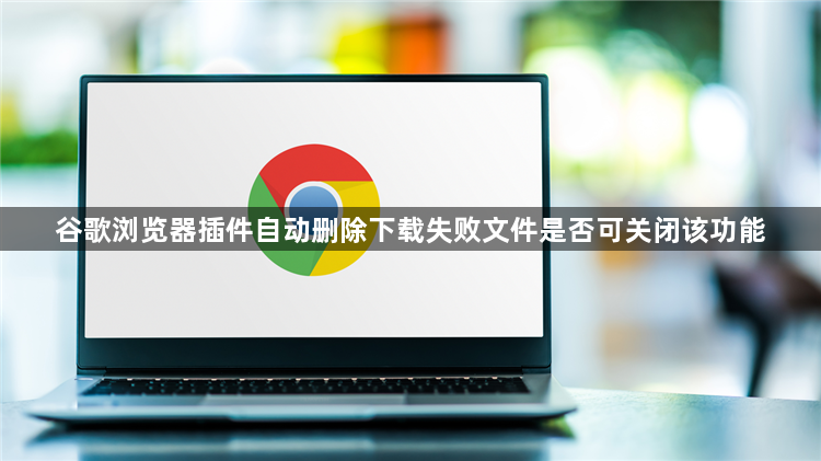 谷歌浏览器插件自动删除下载失败文件是否可关闭该功能1
