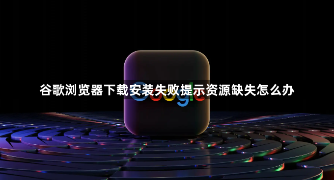谷歌浏览器下载安装失败提示资源缺失怎么办1