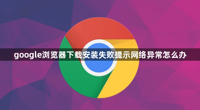 google浏览器下载安装失败提示网络异常怎么办1