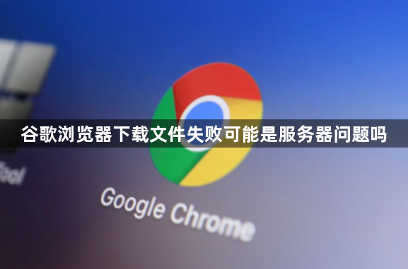 谷歌浏览器下载文件失败可能是服务器问题吗1